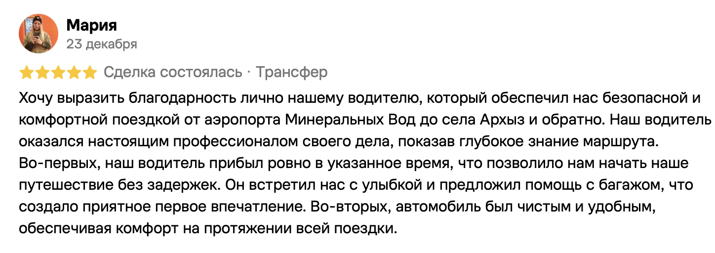Мария, 23 декабря, 5 из 5. Хочу выразить благодарность лично нашему водителю, который обеспечил нас безопасной и комфортной поездкой от аэропорта Минеральных Вод до села Архыз и обратно. Наш водитель оказался настоящим профессионалом своего дела, показав глубокое знание маршрута.
Во-первых, наш водитель прибыл ровно в указанное время, что позволило нам начать наше путешествие без задержек. Он встретил нас с улыбкой и предложил помощь с багажом, что создало приятное первое впечатление. Во-вторых, автомобиль был чистым и удобным, обеспечивая комфорт на протяжении всей поездки.