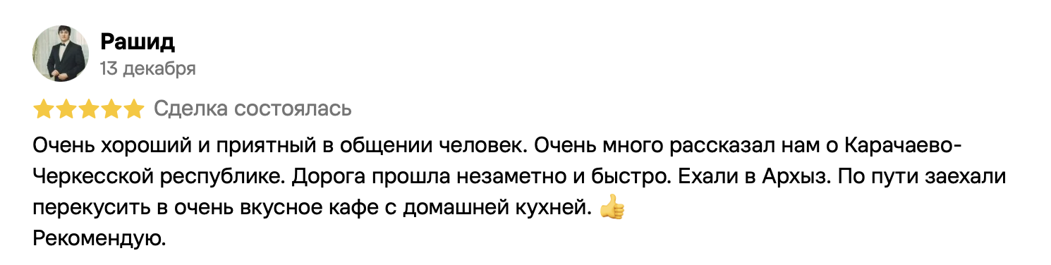 Рашид, 13 декабря, 5 из 5. Очень хороший и приятный в общении человек. Очень много рассказал нам о Карачаево-Черкесской республике. Дорога прошла незаметно и быстро. Ехали в Архыз. По пути заехали перекусить в очень вкусное кафе с домашней кухней. 👍
Рекомендую.